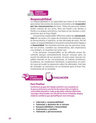 92
Responsabilidad
La responsabilidad es la capacidad que tiene el ser humano
para tomar decisiones de manera consciente y de responder
por las consecuencias de éstas. Todas las personas deben
rendir cuentas de sus actos, bien sea frente a los demás o
frente a su propia conciencia, con base en las normas y com-
promisos que se haya fijado.
Una persona responsable reflexiona sobre las consecuen-
cias de sus actos y es capaz de reconocer los resultados que,
en forma directa o indirecta, se han derivado de estos. Por tal
razón, la responsabilidad se encuentra estrechamente ligada a
la honestidad. Ser honestos permite que las personas acep-
ten sus errores, cumplan sus compromisos, den importancia
a la verdad y se muestren tal como son.
A las personas irresponsables se les dificulta actuar éti-
camente porque constantemente buscan excusas para no
asumir los efectos de sus acciones. En esos casos, buscan cul-
pables directos en las circunstancias, el sistema económico,
la pobreza, las condiciones familiares, la ignorancia, el carác-
ter, para así evadir la reparación sobre los afectados. Este tipo
de actitudes se convierten en un limitante para el buen fun-
cionamiento de la sociedad.
Para finalizar
Conformen grupos de trabajo y diseñen una campaña en
la que se promueva una forma de actuar ética en toda la
comunidad educativa. Cada grupo debe redactar diferentes
mensajes relacionados con uno de los temas señalados abajo y
elaborar carteleras que ejemplifiquen esos mensajes.
•	 Libertad y responsabilidad
•	 Voluntad y dominio de sí mismo
•	 Responsabilidad y honestidad
•	 Conciencia y justicia
•	 Voluntad y perseverancia
 