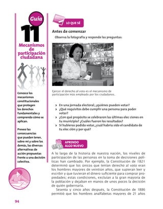 94
Mecanismos
de
participación
ciudadana
Conozco los
mecanismos
constitucionales
que protegen
los derechos
fundamentales y
comprendo cómo se
aplican.
Preveo las
consecuencias
que pueden tener,
sobre mí y sobre los
demás, las diversas
alternativas de
acción propuestas
frente a una decisión
colectiva.
A lo largo de la historia de nuestra nación, los niveles de
participación de las personas en la toma de decisiones polí-
ticas han cambiado. Por ejemplo, la Constitución de 1821
determinó que los únicos que tenían derecho al voto eran
los hombres mayores de veintiún años, que supieran leer y
escribir y que tuvieran el dinero suficiente para comprar pro-
piedades; estas condiciones, excluían a la gran mayoría de
la población y dejaban en manos de unos pocos la decisión
de quién gobernaría.
Sesenta y cinco años después, la Constitución de 1886
permitió que los hombres analfabetas mayores de 21 años
Guía
Antes de comenzar
Observa la fotografía y responde las preguntas:
Ejercer el derecho al voto es el mecanismo de
participación más empleado por los ciudadanos.
>> En una jornada electoral, ¿quiénes pueden votar?
>> ¿Qué requisitos debe cumplir una persona para poder
votar?
>> ¿Con qué propósito se celebraron las últimas elec ciones en
tu municipio? ¿Cuáles fueron los resultados?
>> Si hubieras podido votar, ¿cuál habría sido el candidato de
tu elec ción y por qué?
 