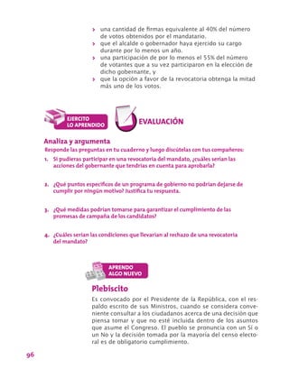 96
>> una cantidad de firmas equivalente al 40% del número
de votos obtenidos por el mandatario.
>> que el alcalde o gobernador haya ejercido su cargo
durante por lo menos un año.
>> una participación de por lo menos el 55% del número
de votantes que a su vez participaron en la elección de
dicho gobernante, y
>> que la opción a favor de la revocatoria obtenga la mitad
más uno de los votos.
Analiza y argumenta
Responde las preguntas en tu cuaderno y luego discútelas con tus compañeros:
1.	 Si pudieras participar en una revocatoria del mandato, ¿cuáles serían las
acciones del gobernante que tendrías en cuenta para aprobarla?
2.	 ¿Qué puntos específicos de un programa de gobierno no podrían dejarse de
cumplir por ningún motivo? Justifica tu respuesta.
3.	 ¿Qué medidas podrían tomarse para garantizar el cumplimiento de las
promesas de campaña de los candidatos?
4.	 ¿Cuáles serían las condiciones que llevarían al rechazo de una revocatoria
del mandato?
Plebiscito
Es convocado por el Presidente de la República, con el res-
paldo escrito de sus Ministros, cuando se considera conve-
niente consultar a los ciudadanos acerca de una decisión que
piensa tomar y que no esté incluida dentro de los asuntos
que asume el Congreso. El pueblo se pronuncia con un Sí o
un No y la decisión tomada por la mayoría del censo electo-
ral es de obligatorio cumplimiento.
 