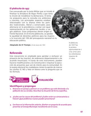 97
El plebiscito de 1957
Fue convocado por la Junta Militar que se instaló al
finalizar la dictadura de Rojas Pinilla y que tenía
la misión de restablecer la democracia. El tema-
rio propuesto para la consulta era ambicioso
y concreto. Los principales aspectos estaban
relacionados con la alianza entre los parti-
dos tradicionales, liberal y conservador, para
alternarse en la presidencia y contar con igual
representación en los gobiernos locales y car-
gos públicos. Estas propuestas dieron origen al
Frente Nacional. En el mismo plebiscito, se aprobó
la igualdad de derechos políticos para las mujeres
y la inversión del 10% del presupuesto nacional en la
educación pública.
Adaptado de El Tiempo, 22 de marzo de 1991
Referendo
Este mecanismo es empleado para aprobar o rechazar un
proyecto de ley (nación), de ordenanza (departamento) o de
acuerdo (municipio). A través de este instrumento, pueden
hacerse modificaciones a la Constitución e impulsar la ejecu-
ción de proyectos que son de interés para la comunidad. En
la tarjeta electoral los ciudadanos tienen la opción de marcar
las casillas SÍ, NO y Voto en blanco ante la pregunta que se
les formula.
El plebiscito
de 1957 fue
la primera
oportunidad de ir
a las urnas para
las colombianas
mayores de
21 años.
Identifiquen y propongan
1.	 Reúnanse en parejas y piensen en un problema que esté afectando a la
población de sus veredas. Describan la situación de forma específica.
2.	 ¿Cuáles son las causas del problema? ¿Cuáles serán sus consecuencias a
futuro? ¿Qué problemas nuevos pueden presentarse?
3.	 Con base en la información anterior, diseñen un proyecto de acuerdo para
presentar al Concejo Municipal. Socialícenlo con el curso.
 