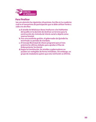 99
Para finalizar
Lee con atención las siguientes situaciones. Escribe en tu cuaderno
cuál es el mecanismo de participación que se debe utilizar frente a
cada una de ellas:
a.	El alcalde de Belalcázar desea involucrar a los habitantes
del pueblo en la decisión de destinar un terreno para la
construcción de vivienda de interés social o dejarlo como
reserva forestal.
b.	Tras una excelente gestión, el gobernador de Quindío ha
terminado su periodo de mandato.
c.	El Concejo Municipal de Líbano programó para el mes
próximo los últimos debates para aprobar el Plan de
Ordenamiento Territorial.
d.	Según la Constitución, los alcaldes y gobernadores no
pueden ser reelegidos de forma inmediata. Sin embargo, un
grupo de ciudadanos quiere que esta restricción se elimine.
 