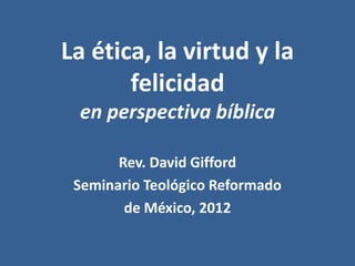La ética, la virtud y la
       felicidad
 en perspectiva bíblica

       Rev. David Gifford
 Seminario Teológico Reformado
        de México, 2012
 