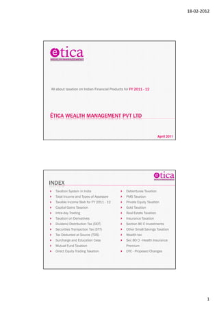 18-02-2012




All about taxation on Indian Financial Products for FY 2011 - 12




ÉTICA WEALTH MANAGEMENT PVT LTD


                                                                       April 2011




INDEX
  Taxation System in India                      Debentures Taxation
  Total Income and Types of Assessee            PMS Taxation
  Taxable Income Slab for FY 2011 - 12          Private Equity Taxation
  Capital Gains Taxation                        Gold Taxation
  Intra-day Trading                             Real Estate Taxation
  Taxation on Derivatives                       Insurance Taxation
  Dividend Distribution Tax (DDT)               Section 80 C Investments
  Securities Transaction Tax (STT)              Other Small Savings Taxation
  Tax Deducted at Source (TDS)                  Wealth tax
  Surcharge and Education Cess                  Sec 80 D - Health Insurance
  Mutual Fund Taxation                          Premium
  Direct Equity Trading Taxation                DTC - Proposed Changes




                                                                                            1
 