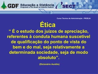 Ética  “ É o estudo dos juízos de apreciação, referentes à conduta humana suscetível de qualificação do ponto de vista do bem e do mal, seja relativamente a determinada sociedade, seja de modo absoluto”. (Dicionário Aurélio)   Curso Técnico de Administração - PROEJA 