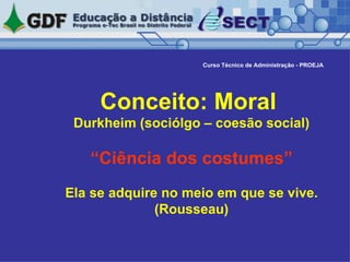 Conceito: Moral  Durkheim (sociólgo – coesão social) “Ciência dos costumes” Ela se adquire no meio em que se vive. (Rousseau) Curso Técnico de Administração - PROEJA 