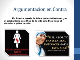 Argumentacion en Contra 
En Contra desde la ética del cristianismo , en 
el cristianismo solo Dios da la vida solo Dios tiene el 
derecho a quitar la vida. 
 