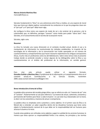 Marcos Antonio Martínez Ríos
marcos@infosoc.cu
Sócrates fundamentó la “ética” en una coherencia entre fines y medios, en una especie de moral
laica que tiene por objeto explicar racionalmente las conductas en la que las preguntas clave son
el “por qué” y el “para qué” debo hacer algo.
Así configura la ética como una especie de modo de ser y de carácter de la persona y de la
colectividad, que, en definitiva, persigue “conocer” como medio para poder “obrar bien”. Para
Sócrates, en el conocimiento está el secreto de la actuación moral.
Sócrates, siglo v ane.
Resumen
La ética ha tomado una nueva dimensión en el contexto mundial actual, donde el uso y la
manipulación de información ha revolucionado los métodos establecidos, la irrupción de las
tecnologías de la información y de la comunicación han traído aparejadas un sin número de
cuestionamientos y comportamientos que hacen necesario replantearse las antiguas concepciones
éticas, mucho más en profesiones como las del bibliotecario. Sobre estos temas trata el presente
trabajo donde se pretende estudiar y revisar algunas de las bibliografías sobre la Ética y sus
cuestionamientos en el ámbito del profesional de la información, en sentido general.
Para citar este artículo puede utilizar el siguiente formato:
González Guitián y Martínez Ríos: El profesional de la información y el comportamiento ético en el
contexto actual, en Contribuciones a las Ciencias Sociales, noviembre
2009, www.eumed.net/rev/cccss/06/ggmr.htm
Breve introducción al tema de la Ética
La palabra ética proviene del vocablo griego éthos, que se refería no solo a la "manera de ser" sino
al "carácter". Posteriormente se usó para referirse a “La manera de actuar, coherente, constante y
permanente del hombre para llevar a cabo lo bueno", lo cual está muy relacionado con la moral,
es decir con las costumbres y maneras de actuar o comportarse.
La palabra ética es empleada como sustantivo y como adjetivo. En el primer caso (la Ética o la
Moral) dan a entender un saber específico dentro de las disciplinas humanas que tiene como
objeto la fundamentación racional de lo que debe ser la responsabilidad del ser humano para
alcanzar lo bueno o lo recto.
Cuando estas palabras son utilizadas como adjetivo, juzgan la cualidad de las acciones humanas, la
manera que éstos ejercen su responsabilidad frente a los valores, los principios y las normas
 
