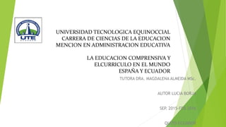 UNIVERSIDAD TECNOLOGICA EQUINOCCIAL
CARRERA DE CIENCIAS DE LA EDUCACION
MENCION EN ADMINISTRACION EDUCATIVA
LA EDUCACION COMPRENSIVA Y
ELCURRICULO EN EL MUNDO
ESPAÑA Y ECUADOR
TUTORA DRA. MAGDALENA ALMEIDA MSc.
AUTOR LUCIA BORJA
SEP. 2015-FEB 2016
QUITO-ECUADOR
 