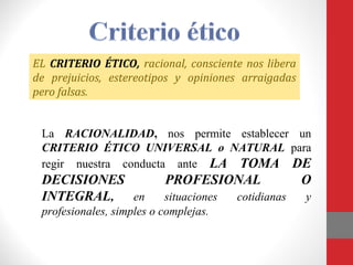 EL CRITERIO ÉTICO, racional, consciente nos libera
de prejuicios, estereotipos y opiniones arraigadas
pero falsas.
La RACIONALIDAD, nos permite establecer un
CRITERIO ÉTICO UNIVERSAL o NATURAL para
regir nuestra conducta ante LA TOMA DE
DECISIONES PROFESIONAL O
INTEGRAL, en situaciones cotidianas y
profesionales, simples o complejas.
 