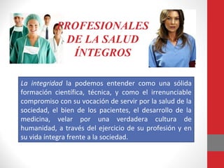 La integridad la podemos entender como una sólida
formación científica, técnica, y como el irrenunciable
compromiso con su vocación de servir por la salud de la
sociedad, el bien de los pacientes, el desarrollo de la
medicina, velar por una verdadera cultura de
humanidad, a través del ejercicio de su profesión y en
su vida íntegra frente a la sociedad.
PROFESIONALES
DE LA SALUD
ÍNTEGROS
 