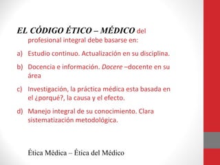 EL CÓDIGO ÉTICO – MÉDICO del
profesional integral debe basarse en:
a) Estudio continuo. Actualización en su disciplina.
b) Docencia e información. Docere –docente en su
área
c) Investigación, la práctica médica esta basada en
el ¿porqué?, la causa y el efecto.
d) Manejo integral de su conocimiento. Clara
sistematización metodológica.
Ética Médica – Ética del Médico
 