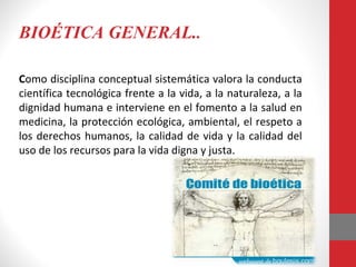 BIOÉTICA GENERAL..
Como disciplina conceptual sistemática valora la conducta
científica tecnológica frente a la vida, a la naturaleza, a la
dignidad humana e interviene en el fomento a la salud en
medicina, la protección ecológica, ambiental, el respeto a
los derechos humanos, la calidad de vida y la calidad del
uso de los recursos para la vida digna y justa.
 