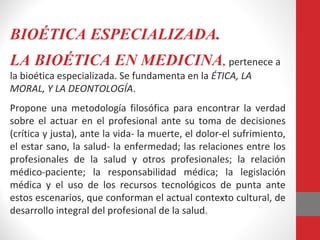 BIOÉTICA ESPECIALIZADA.
LA BIOÉTICA EN MEDICINA, pertenece a
la bioética especializada. Se fundamenta en la ÉTICA, LA
MORAL, Y LA DEONTOLOGÍA.
Propone una metodología filosófica para encontrar la verdad
sobre el actuar en el profesional ante su toma de decisiones
(crítica y justa), ante la vida- la muerte, el dolor-el sufrimiento,
el estar sano, la salud- la enfermedad; las relaciones entre los
profesionales de la salud y otros profesionales; la relación
médico-paciente; la responsabilidad médica; la legislación
médica y el uso de los recursos tecnológicos de punta ante
estos escenarios, que conforman el actual contexto cultural, de
desarrollo integral del profesional de la salud.
 