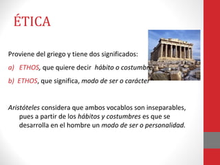 ÉTICA
Proviene del griego y tiene dos significados:
a) ETHOS, que quiere decir hábito o costumbre.
b) ETHOS, que significa, modo de ser o carácter
Aristóteles considera que ambos vocablos son inseparables,
pues a partir de los hábitos y costumbres es que se
desarrolla en el hombre un modo de ser o personalidad.
 