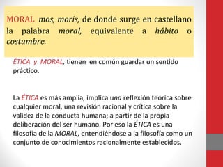 MORAL mos, moris, de donde surge en castellano
la palabra moral, equivalente a hábito o
costumbre.
ÉTICA y MORAL, tienen en común guardar un sentido
práctico.
La ÉTICA es más amplia, implica una reflexión teórica sobre
cualquier moral, una revisión racional y crítica sobre la
validez de la conducta humana; a partir de la propia
deliberación del ser humano. Por eso la ÉTICA es una
filosofía de la MORAL, entendiéndose a la filosofía como un
conjunto de conocimientos racionalmente establecidos.
 