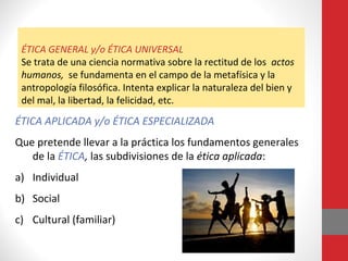 ÉTICA GENERAL y/o ÉTICA UNIVERSAL
Se trata de una ciencia normativa sobre la rectitud de los actos
humanos, se fundamenta en el campo de la metafísica y la
antropología filosófica. Intenta explicar la naturaleza del bien y
del mal, la libertad, la felicidad, etc.
ÉTICA APLICADA y/o ÉTICA ESPECIALIZADA
Que pretende llevar a la práctica los fundamentos generales
de la ÉTICA, las subdivisiones de la ética aplicada:
a) Individual
b) Social
c) Cultural (familiar)
 