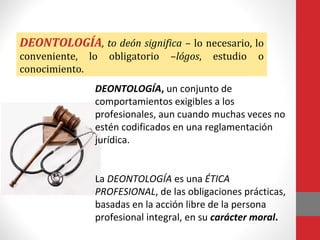 DEONTOLOGÍA, to deón significa – lo necesario, lo
conveniente, lo obligatorio –lógos, estudio o
conocimiento.
DEONTOLOGÍA, un conjunto de
comportamientos exigibles a los
profesionales, aun cuando muchas veces no
estén codificados en una reglamentación
jurídica.
La DEONTOLOGÍA es una ÉTICA
PROFESIONAL, de las obligaciones prácticas,
basadas en la acción libre de la persona
profesional integral, en su carácter moral.
 