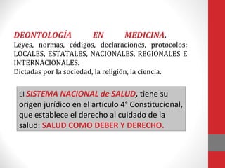 DEONTOLOGÍA EN MEDICINA.
Leyes, normas, códigos, declaraciones, protocolos:
LOCALES, ESTATALES, NACIONALES, REGIONALES E
INTERNACIONALES.
Dictadas por la sociedad, la religión, la ciencia.
El SISTEMA NACIONAL de SALUD, tiene su
origen jurídico en el artículo 4° Constitucional,
que establece el derecho al cuidado de la
salud: SALUD COMO DEBER Y DERECHO.
 