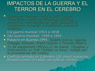 IMPACTOS DE LA GUERRA Y EL TERROR EN EL CEREBRO Guerra en Vietnam: 1958 a 1975 (Susan Greenfield). Habló con filósofos, médicos, pacientes, neurocirujanos: para descubrir el mecanismo complejo y equilibrado que es el cerebro). 1ra guerra mundial:1914 a 1918 2da Guerra mundial: 1939 a 1945 Masacre en Ruanda.1994.  Guerra civil en Uganda (Maggie Schauer, Frank Neuner y Thomás Elbert). 11 de septiembre (EEUU),11 de marzo  (España) y Intervención en Irak (Joseph Le Doux: indagó por la procedencia del miedo). Conflicto armado en Colombia (50 años)(masacres, desapariciones forzadas, secuestros, minas). 