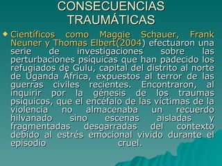 CONSECUENCIAS TRAUMÁTICAS Científicos como Maggie Schauer, Frank Neuner y Thomas Elbert(2004 ) efectuaron una serie de investigaciones sobre las perturbaciones psíquicas que han padecido los refugiados de Gulu, capital del distrito al norte de Uganda África, expuestos al terror de las guerras civiles recientes. Encontraron, al inquirir por la génesis de los traumas psíquicos, que el encéfalo de las víctimas de la violencia no almacenaba un recuerdo hilvanado sino escenas aisladas y fragmentadas desgarradas del contexto debido al estrés emocional vivido durante el episodio cruel.  