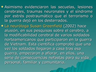 Asimismo evidenciaron las secuelas, lesiones cerebrales, traumas neuronales y el síndrome por estrés postraumático que el terrorismo o la guerra dejó en los desterrados. La neuróloga Susan Greenfield  (2002) hace alusión, en sus pesquisas sobre el cerebro, a la modificabilidad cerebral de varios soldados norteamericanos que participaron en la guerra de Vietnam. Esta científica comprobó que una vez los soldados llegaron a casa tras esa guerra, empezaron a aflorar, en ellos, una serie de consecuencias nefastas para su vida personal, familiar y comunitaria.  