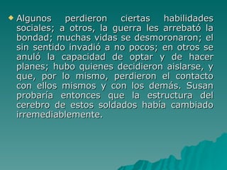 Algunos perdieron ciertas habilidades sociales; a otros, la guerra les arrebató la bondad; muchas vidas se desmoronaron; el sin sentido invadió a no pocos; en otros se anuló la capacidad de optar y de hacer planes; hubo quienes decidieron aislarse, y que, por lo mismo, perdieron el contacto con ellos mismos y con los demás. Susan probaría entonces que la estructura del cerebro de estos soldados había cambiado irremediablemente. 