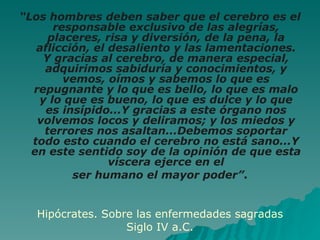 “ Los hombres deben saber que el cerebro es el responsable exclusivo de las alegrías, placeres, risa y diversión, de la pena, la aflicción, el desaliento y las lamentaciones. Y gracias al cerebro, de manera especial, adquirimos sabiduría y conocimientos, y vemos, oímos y sabemos lo que es repugnante y lo que es bello, lo que es malo y lo que es bueno, lo que es dulce y lo que es insípido...Y gracias a este órgano nos volvemos locos y deliramos; y los miedos y terrores nos asaltan...Debemos soportar todo esto cuando el cerebro no está sano...Y en este sentido soy de la opinión de que esta víscera ejerce en el ser humano el mayor poder” . Hipócrates. Sobre las enfermedades sagradas Siglo IV a.C. 