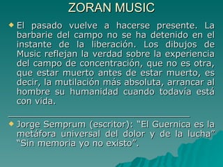 ZORAN MUSIC El pasado vuelve a hacerse presente. La barbarie del campo no se ha detenido en el instante de la liberación. Los dibujos de Music reflejan la verdad sobre la experiencia del campo de concentración, que no es otra, que estar muerto antes de estar muerto, es decir, la mutilación más absoluta, arrancar al hombre su humanidad cuando todavía está con vida. _________________________________ Jorge Semprum (escritor): “El Guernica es la metáfora universal del dolor y de la lucha” “Sin memoria yo no existo”. 