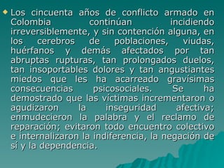 Los cincuenta años de conflicto armado en Colombia continúan incidiendo irreversiblemente, y sin contención alguna, en los cerebros de poblaciones, viudas, huérfanos y demás afectados por tan abruptas rupturas, tan prolongados duelos, tan insoportables dolores y tan angustiantes miedos que les ha acarreado gravísimas consecuencias psicosociales. Se ha demostrado que las víctimas incrementaron o agudizaron la inseguridad afectiva; enmudecieron la palabra y el reclamo de reparación; evitaron todo encuentro colectivo e internalizaron la indiferencia, la negación de sí y la dependencia. 