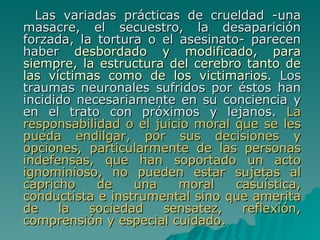Las variadas prácticas de crueldad -una masacre, el secuestro, la desaparición forzada, la tortura o el asesinato- parecen haber  desbordado y modificado, para siempre, la estructura del cerebro tanto de las víctimas como de los victimarios . Los traumas neuronales sufridos por éstos han incidido necesariamente en su conciencia y en el trato con próximos y lejanos.  La responsabilidad o el juicio moral que se les pueda endilgar, por sus decisiones y opciones, particularmente de las personas indefensas, que han soportado un acto ignominioso, no pueden estar sujetas al capricho de una moral casuística, conductista e instrumental sino que amerita de la sociedad sensatez, reflexión, comprensión y especial cuidado. 
