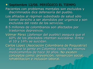 Septiembre 12/08. PERIÓDICO EL TIEMPO Pacientes con problemas mentales son excluidos y discriminados dice defensoría del pueblo. Los afiliados al régimen subsidiado de salud sólo tienen derecho a ser atendidos por urgencia y son excluidos del resto de los servicios. 8.5 millones de colombianos son afectados por trastornos depresivos. Vólmar Pérez  (defensor del pueblo) asegura que el 60% de los afectados intentan suicidarse. Entre el 10 y 14% se suicidan. Carlos López (Asociación Colombiana de Psiquiatría)  dice que la gente en Colombia recibe los mismos medicamentos de hace 30 años.  No existen conceptos como: prevención, reinserción social, rehabilitación e inclusión laboral. 