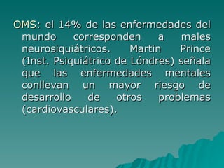 OMS : el 14% de las enfermedades del mundo corresponden a males neurosiquiátricos. Martin Prince (Inst. Psiquiátrico de Lóndres) señala que las enfermedades mentales conllevan un mayor riesgo de desarrollo de otros problemas (cardiovasculares). 