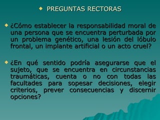 PREGUNTAS RECTORAS ¿Cómo establecer la responsabilidad moral de una persona que se encuentra perturbada por un problema genético, una lesión del lóbulo frontal, un implante artificial o un acto cruel? ¿En qué sentido podría asegurarse que el sujeto, que se encuentra en circunstancias traumáticas, cuenta o no con todas las facultades para sopesar decisiones, elegir criterios, prever consecuencias y discernir opciones? 