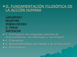 II. FUNDAMENTACIÓN FILOSÓFICA DE LA ACCIÓN HUMANA LIPOVETSKY  MCINTYRE FRIEDO RICKEN S. FREUD NIETZSCHE 3. Formulación de preguntas (aportes de neurocientíficos, neurobiólogos y neurólogos). 4. Propuestas. 5. Responsabilidades del Estado y de la Educación. 6. Participación 