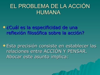EL PROBLEMA DE LA ACCIÓN HUMANA  ¿Cuál es la especificidad de una reflexión filosófica sobre la acción? Esta precisión consiste en establecer las relaciones entre ACCIÓN Y PENSAR. Abocar este asunto implica: 