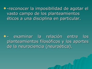 -reconocer la imposibilidad de agotar el vasto campo de los planteamientos éticos a una disciplina en particular. - examinar la relación entre los planteamientos filosóficos y los aportes de la neurociencia (neuroética). 