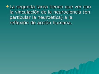 La segunda tarea tienen que ver con la vinculación de la neurociencia (en particular la neuroética) a la reflexión de acción humana.  