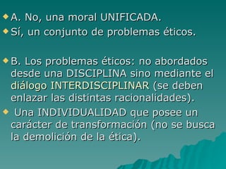A. No, una moral UNIFICADA.  Sí, un conjunto de problemas éticos. B. Los problemas éticos: no abordados desde una DISCIPLINA sino mediante el  diálogo INTERDISCIPLINAR  (se deben enlazar las distintas racionalidades).  Una INDIVIDUALIDAD que posee un carácter de transformación (no se busca la demolición de la ética). 