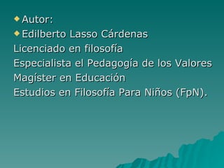 Autor: Edilberto Lasso Cárdenas Licenciado en filosofía Especialista el Pedagogía de los Valores Magíster en Educación Estudios en Filosofía Para Niños (FpN). 