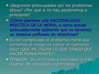 ¿Seguimos preocupados por los problemas éticos? ¿Por qué si no hay parámetros o principios? ¿Cómo plantear una RACIONALIDAD PRÁCTICA DE LA MORAL o cómo actuar adecuadamente sabiendo que no tenemos un sistema unificado de relaciones? Es tan complicado el problema moral que corremos el riesgo de volver al rigorismo ético (QUE ME DIGAN LO QUE TENGO QUE HACER MORALMENTE). TENSIÓN: De principios a individuo, y a la inversa, de individuos a principios. 