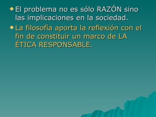 El problema no es sólo RAZÓN sino las implicaciones en la sociedad. La filosofía aporta la reflexión con el fin de constituir un marco de LA ÉTICA RESPONSABLE. 
