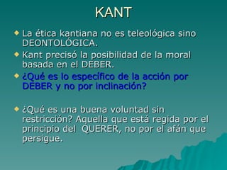 KANT La ética kantiana no es teleológica sino DEONTOLÓGICA. Kant precisó la posibilidad de la moral basada en el DEBER. ¿Qué es lo específico de la acción por DEBER y no por inclinación?  ¿Qué es una buena voluntad sin restricción? Aquella que está regida por el principio del  QUERER, no por el afán que persigue.  