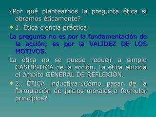 ¿Por qué plantearnos la pregunta ética si obramos éticamente? 1. Ética ciencia práctica La pregunta no es por la fundamentación de la acción; es por la VALIDEZ DE LOS MOTIVOS. La ética no se puede reducir a simple CASUÍSTICA de la acción. La ética elucida el ámbito GENERAL DE REFLEXIÓN. 2. ÉTICA inductiva:¿Cómo pasar de la formulación de juicios morales a formular principios? 