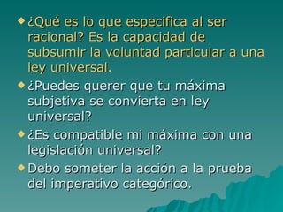 ¿Qué es lo que especifica al ser racional? Es la capacidad de subsumir la voluntad particular a una ley universal. ¿Puedes querer que tu máxima subjetiva se convierta en ley universal? ¿Es compatible mi máxima con una legislación universal? Debo someter la acción a la prueba del imperativo categórico. 