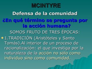 Defensa de la comunidad ¿En qué término se pregunta por la acción humana? SOMOS FRUTO DE TRES ÉPOCAS: 1.TRADICIÓN (Aristóteles y Santo Tomás).Al interior de un proceso de racionalización: el que investiga por la naturaleza de la  acción no sólo como individuo sino como comunidad. MCINTYRE 