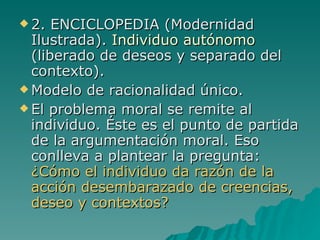 2. ENCICLOPEDIA (Modernidad Ilustrada).  Individuo autónomo  (liberado de deseos y separado del contexto). Modelo de racionalidad único. El problema moral se remite al individuo. Éste es el punto de partida de la argumentación moral. Eso conlleva a plantear la pregunta:  ¿Cómo el individuo da razón de la acción desembarazado de creencias, deseo y contextos?  