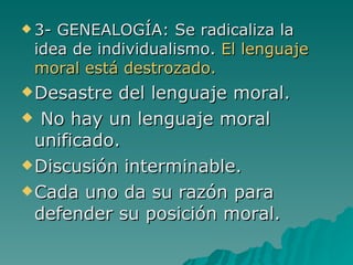 3- GENEALOGÍA: Se radicaliza la idea de individualismo.  El lenguaje moral está destrozado. Desastre del lenguaje moral. No hay un lenguaje moral unificado. Discusión interminable. Cada uno da su razón para defender su posición moral. 