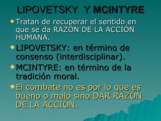 LIPOVETSKY  Y  MCINTYRE Tratan de recuperar el sentido en que se da RAZÓN DE LA ACCIÓN HUMANA. LIPOVETSKY: en término de consenso (interdisciplinar). MCINTYRE: en término de la tradición moral. El combate no es por lo que es bueno o malo sino DAR RAZÓN DE LA ACCIÓN. 