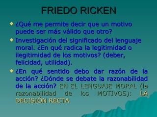 FRIEDO RICKEN ¿Qué me permite decir que un motivo puede ser más válido que otro? Investigación del significado del lenguaje moral. ¿En qué radica la legitimidad o ilegitimidad de los motivos? (deber, felicidad, utilidad). ¿En qué sentido debo dar razón de la acción? ¿Dónde se debate la razonabilidad de la acción?   EN EL LENGUAJE MORAL (la razonabilidad de los MOTIVOS):  LA DECISIÓN RECTA 