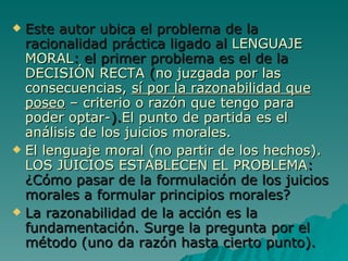 Este autor ubica el problema de la racionalidad práctica ligado al  LENGUAJE MORAL : el primer problema es el de la  DECISIÓN RECTA  ( no juzgada por las consecuencias,  sí por la razonabilidad que poseo  – criterio o razón que tengo para poder optar- ). El punto de partida es el análisis de los juicios morales. El lenguaje moral (no partir de los hechos). LOS JUICIOS ESTABLECEN EL PROBLEMA : ¿Cómo pasar de la formulación de los juicios morales a formular principios morales? La razonabilidad de la acción es la fundamentación. Surge la pregunta por el método (uno da razón hasta cierto punto). 